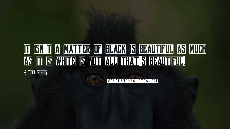 Bill Cosby quotes: It isn't a matter of black is beautiful as much as it is white is not all that's beautiful.