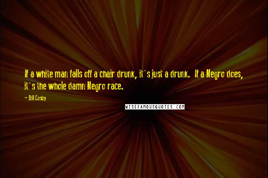 Bill Cosby quotes: If a white man falls off a chair drunk, it's just a drunk. If a Negro does, it's the whole damn Negro race. Bill Cosby quotes: If a white man falls off a chair drunk, it's just a drunk. If a Negro does, it's the whole damn Negro race.