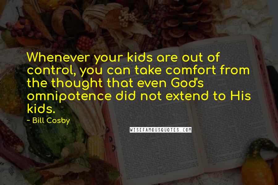 Bill Cosby quotes: Whenever your kids are out of control, you can take comfort from the thought that even God's omnipotence did not extend to His kids. Bill Cosby quotes: Whenever your kids are out of control, you can take comfort from the thought that even God's omnipotence did not extend to His kids.