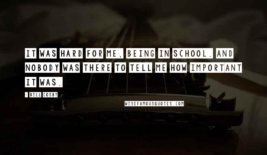 Bill Cosby quotes: It was hard for me, being in school. And nobody was there to tell me how important it was.