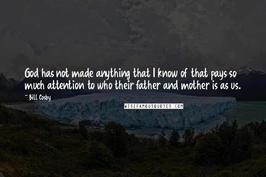 Bill Cosby quotes: God has not made anything that I know of that pays so much attention to who their father and mother is as us. Bill Cosby quotes: God has not made anything that I know of that pays so much attention to who their father and mother is as us.