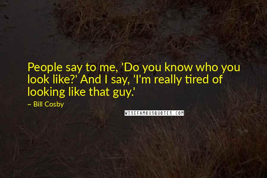 Bill Cosby quotes: People say to me, 'Do you know who you look like?' And I say, 'I'm really tired of looking like that guy.' Bill Cosby quotes: People say to me, 'Do you know who you look like?' And I say, 'I'm really tired of looking like that guy.'