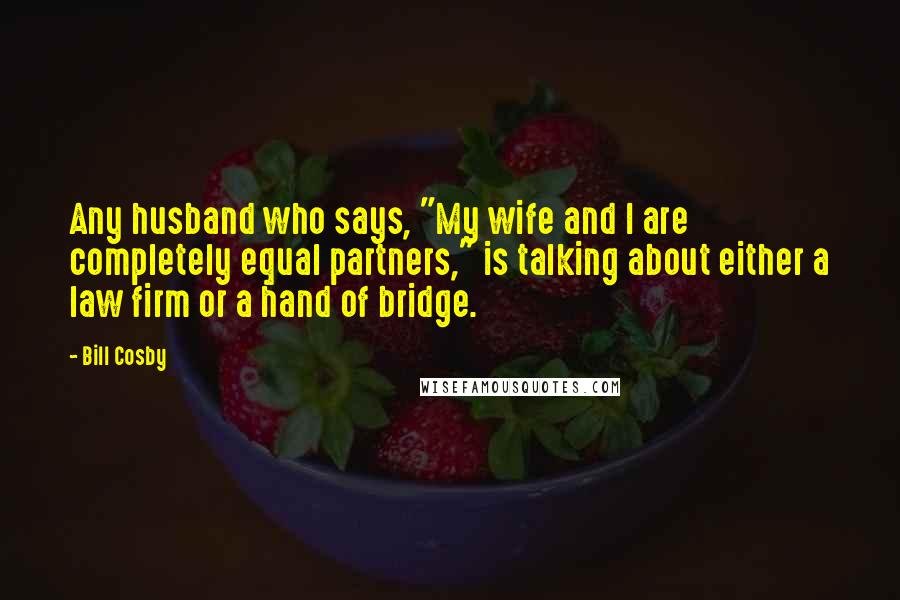 Bill Cosby quotes: Any husband who says, "My wife and I are completely equal partners," is talking about either a law firm or a hand of bridge. Bill Cosby quotes: Any husband who says, "My wife and I are completely equal partners," is talking about either a law firm or a hand of bridge.