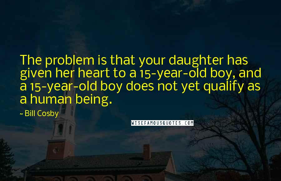 Bill Cosby quotes: The problem is that your daughter has given her heart to a 15-year-old boy, and a 15-year-old boy does not yet qualify as a human being. Bill Cosby quotes: The problem is that your daughter has given her heart to a 15-year-old boy, and a 15-year-old boy does not yet qualify as a human being.