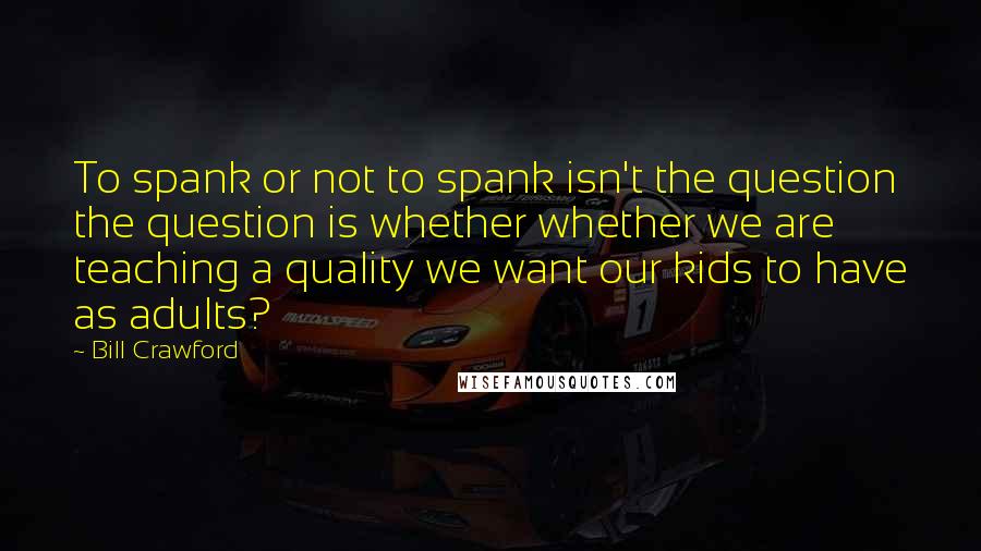 Bill Crawford quotes: To spank or not to spank isn't the question the question is whether whether we are teaching a quality we want our kids to have as adults? Bill Crawford quotes: To spank or not to spank isn't the question the question is whether whether we are teaching a quality we want our kids to have as adults?