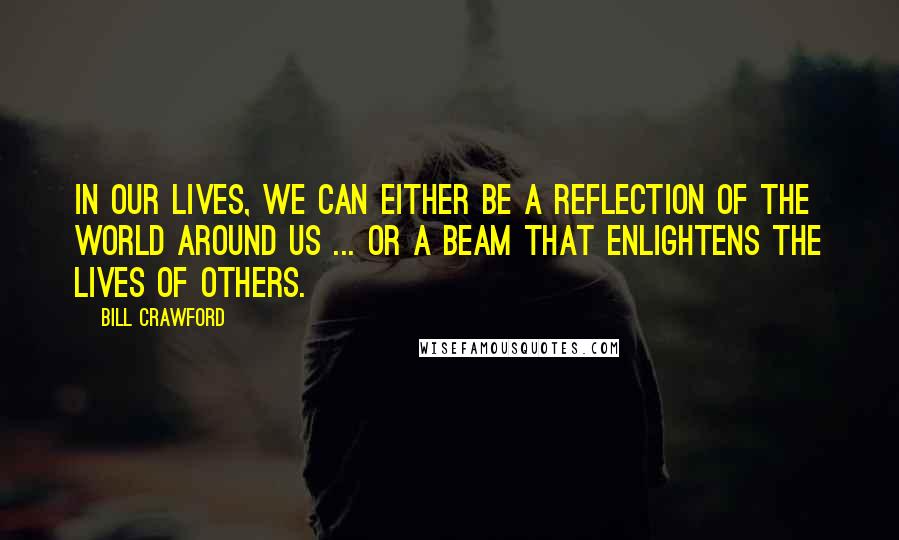 Bill Crawford quotes: In our lives, we can either be a reflection of the world around us ... or a beam that enlightens the lives of others.