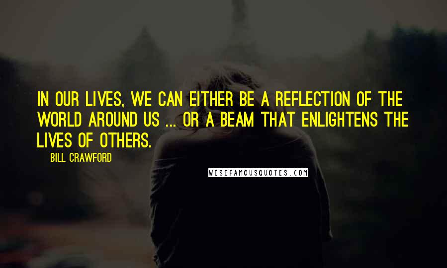 Bill Crawford quotes: In our lives, we can either be a reflection of the world around us ... or a beam that enlightens the lives of others. Bill Crawford quotes: In our lives, we can either be a reflection of the world around us ... or a beam that enlightens the lives of others.