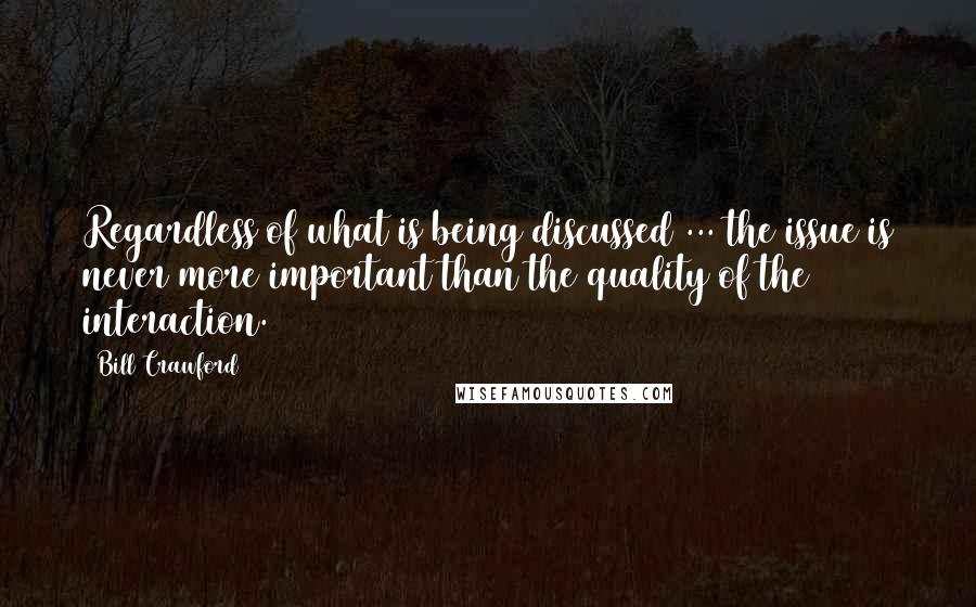 Bill Crawford quotes: Regardless of what is being discussed ... the issue is never more important than the quality of the interaction. Bill Crawford quotes: Regardless of what is being discussed ... the issue is never more important than the quality of the interaction.