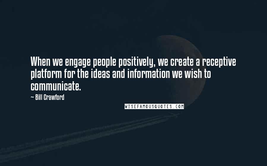 Bill Crawford quotes: When we engage people positively, we create a receptive platform for the ideas and information we wish to communicate.