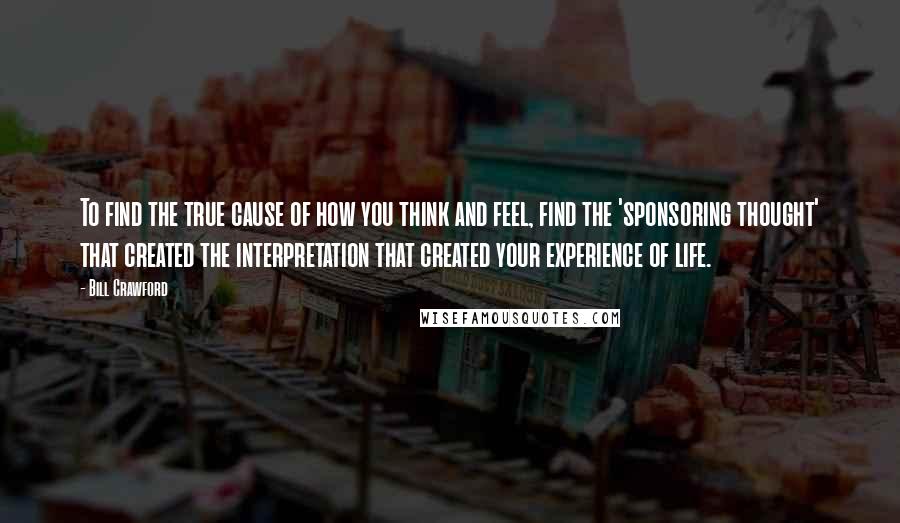 Bill Crawford quotes: To find the true cause of how you think and feel, find the 'sponsoring thought' that created the interpretation that created your experience of life. Bill Crawford quotes: To find the true cause of how you think and feel, find the 'sponsoring thought' that created the interpretation that created your experience of life.