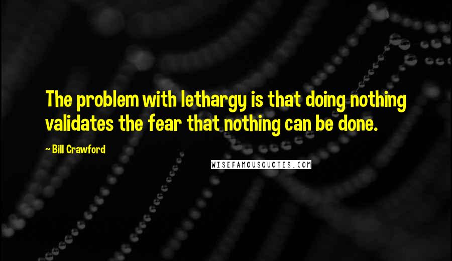 Bill Crawford quotes: The problem with lethargy is that doing nothing validates the fear that nothing can be done.