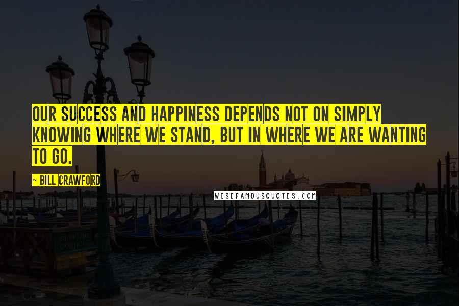 Bill Crawford quotes: Our success and happiness depends not on simply knowing where we stand, but in where we are wanting to go. Bill Crawford quotes: Our success and happiness depends not on simply knowing where we stand, but in where we are wanting to go.