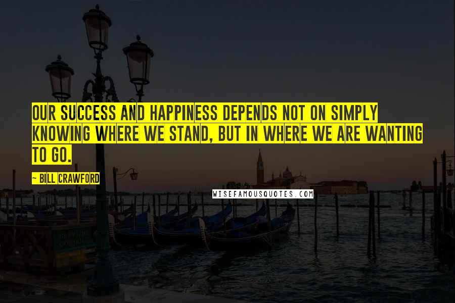 Bill Crawford quotes: Our success and happiness depends not on simply knowing where we stand, but in where we are wanting to go.