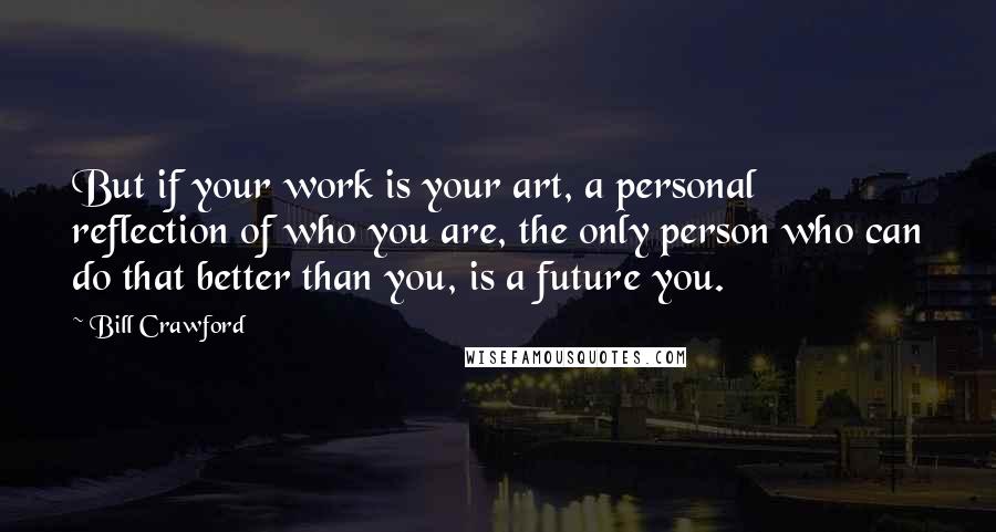 Bill Crawford quotes: But if your work is your art, a personal reflection of who you are, the only person who can do that better than you, is a future you.