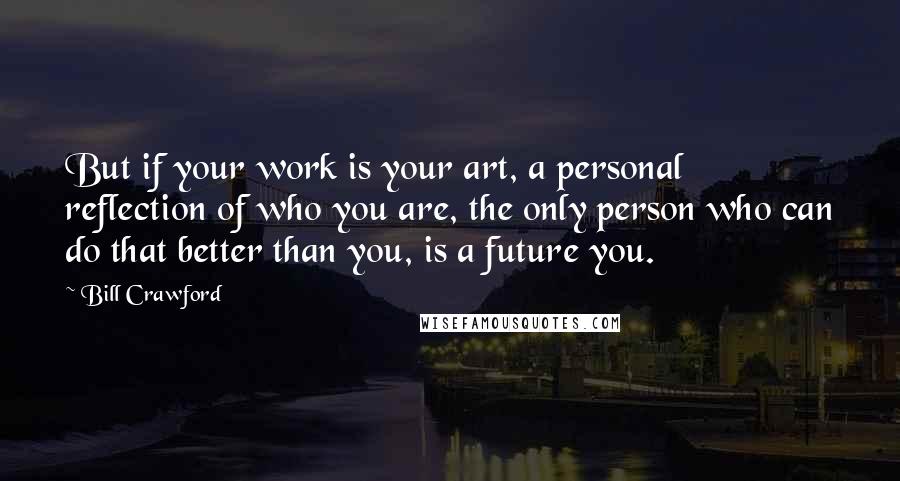 Bill Crawford quotes: But if your work is your art, a personal reflection of who you are, the only person who can do that better than you, is a future you. Bill Crawford quotes: But if your work is your art, a personal reflection of who you are, the only person who can do that better than you, is a future you.