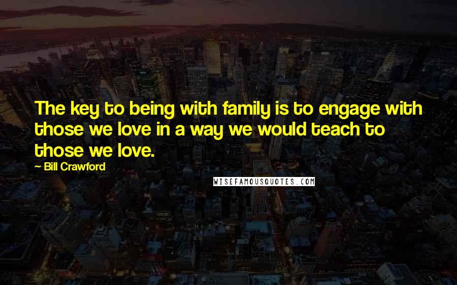 Bill Crawford quotes: The key to being with family is to engage with those we love in a way we would teach to those we love. Bill Crawford quotes: The key to being with family is to engage with those we love in a way we would teach to those we love.