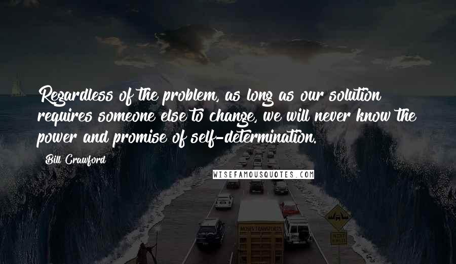 Bill Crawford quotes: Regardless of the problem, as long as our solution requires someone else to change, we will never know the power and promise of self-determination. Bill Crawford quotes: Regardless of the problem, as long as our solution requires someone else to change, we will never know the power and promise of self-determination.