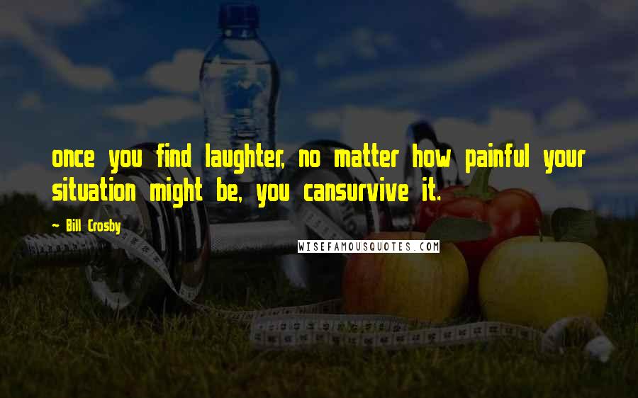 Bill Crosby quotes: once you find laughter, no matter how painful your situation might be, you cansurvive it.