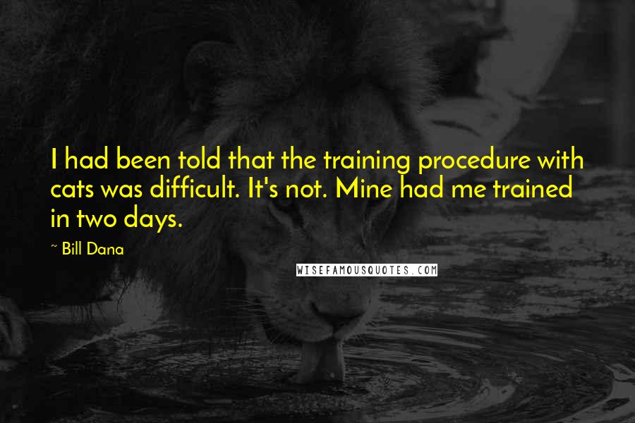 Bill Dana quotes: I had been told that the training procedure with cats was difficult. It's not. Mine had me trained in two days. Bill Dana quotes: I had been told that the training procedure with cats was difficult. It's not. Mine had me trained in two days.