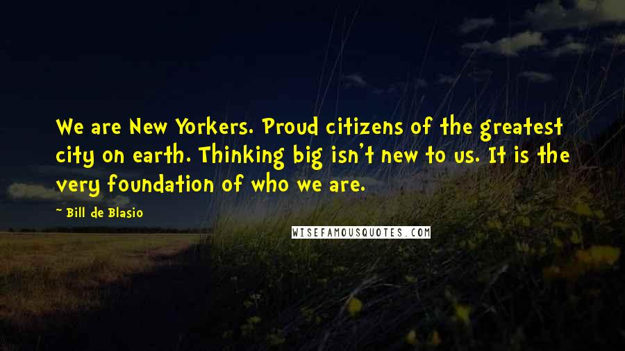 Bill De Blasio quotes: We are New Yorkers. Proud citizens of the greatest city on earth. Thinking big isn't new to us. It is the very foundation of who we are.