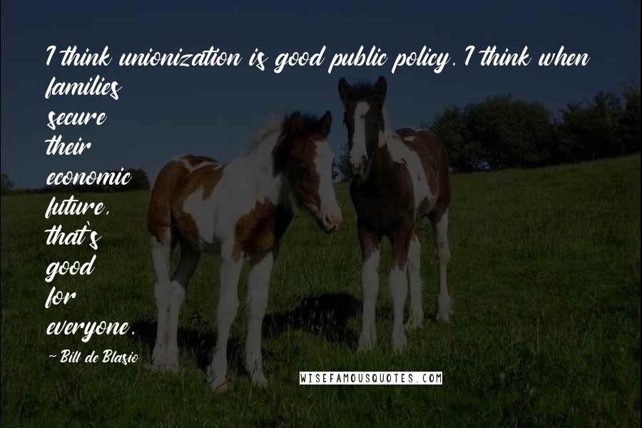 Bill De Blasio quotes: I think unionization is good public policy. I think when families secure their economic future, that's good for everyone.