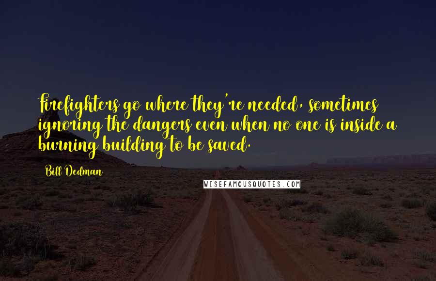 Bill Dedman quotes: Firefighters go where they're needed, sometimes ignoring the dangers even when no one is inside a burning building to be saved. Bill Dedman quotes: Firefighters go where they're needed, sometimes ignoring the dangers even when no one is inside a burning building to be saved.