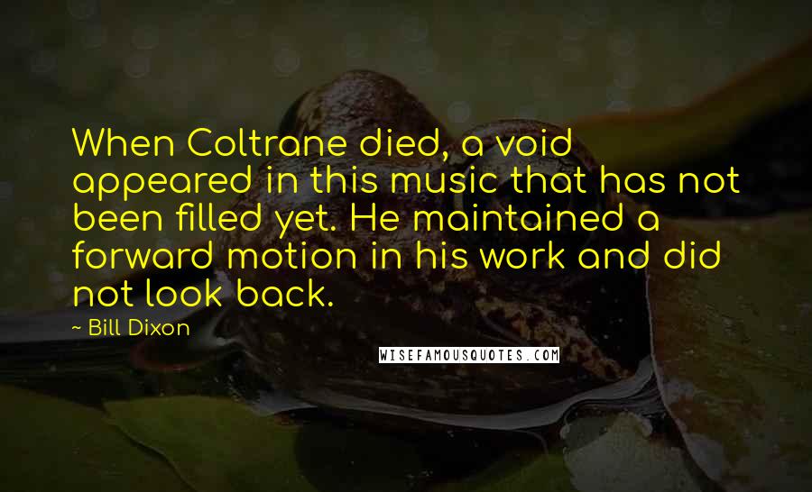 Bill Dixon quotes: When Coltrane died, a void appeared in this music that has not been filled yet. He maintained a forward motion in his work and did not look back.