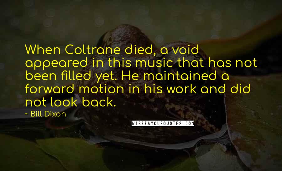 Bill Dixon quotes: When Coltrane died, a void appeared in this music that has not been filled yet. He maintained a forward motion in his work and did not look back. Bill Dixon quotes: When Coltrane died, a void appeared in this music that has not been filled yet. He maintained a forward motion in his work and did not look back.