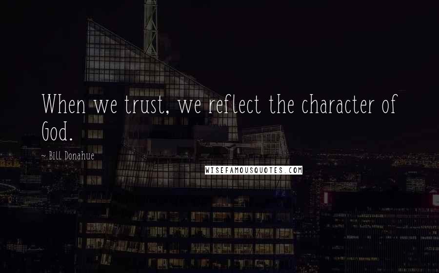 Bill Donahue quotes: When we trust, we reflect the character of God.