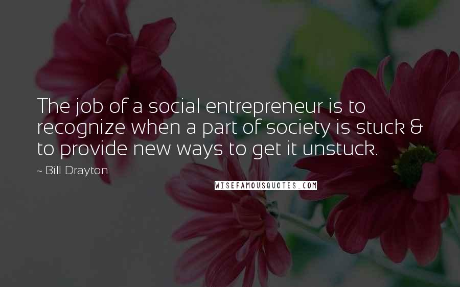 Bill Drayton quotes: The job of a social entrepreneur is to recognize when a part of society is stuck & to provide new ways to get it unstuck.