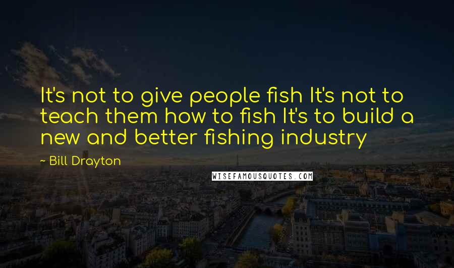 Bill Drayton quotes: It's not to give people fish It's not to teach them how to fish It's to build a new and better fishing industry