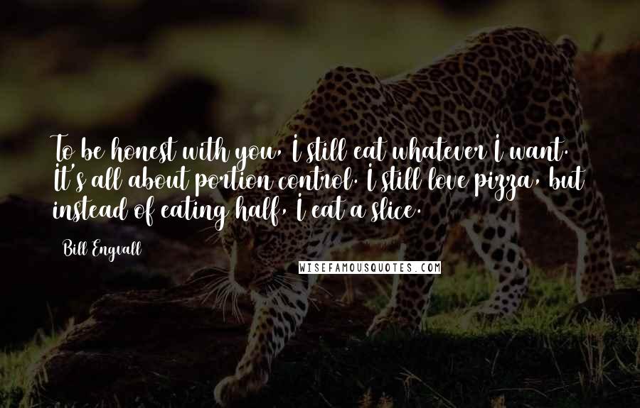 Bill Engvall quotes: To be honest with you, I still eat whatever I want. It's all about portion control. I still love pizza, but instead of eating half, I eat a slice.
