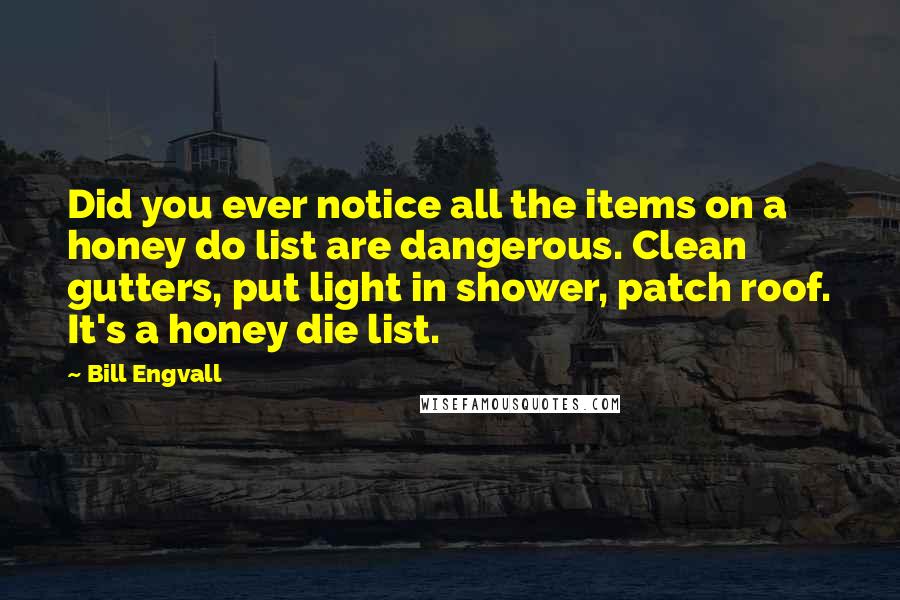 Bill Engvall quotes: Did you ever notice all the items on a honey do list are dangerous. Clean gutters, put light in shower, patch roof. It's a honey die list. Bill Engvall quotes: Did you ever notice all the items on a honey do list are dangerous. Clean gutters, put light in shower, patch roof. It's a honey die list.