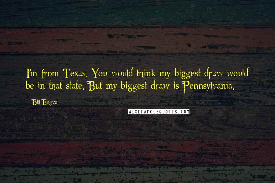 Bill Engvall quotes: I'm from Texas. You would think my biggest draw would be in that state. But my biggest draw is Pennsylvania.