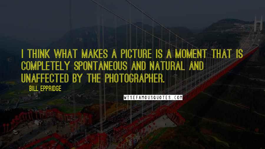 Bill Eppridge quotes: I think what makes a picture is a moment that is completely spontaneous and natural and unaffected by the photographer. Bill Eppridge quotes: I think what makes a picture is a moment that is completely spontaneous and natural and unaffected by the photographer.