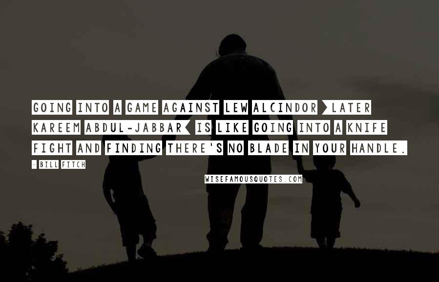 Bill Fitch quotes: Going into a game against Lew Alcindor [later Kareem Abdul-Jabbar] is like going into a knife fight and finding there's no blade in your handle.