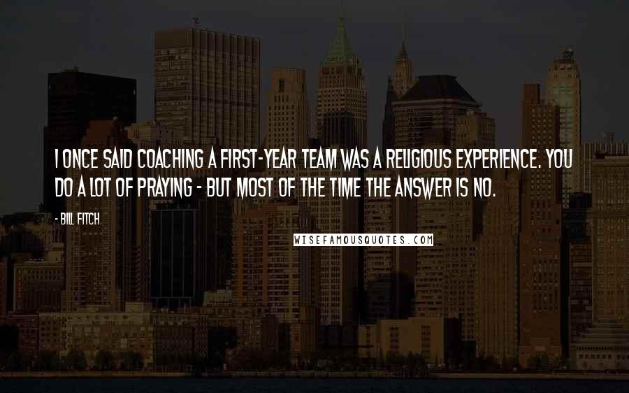 Bill Fitch quotes: I once said coaching a first-year team was a religious experience. You do a lot of praying - but most of the time the answer is NO.