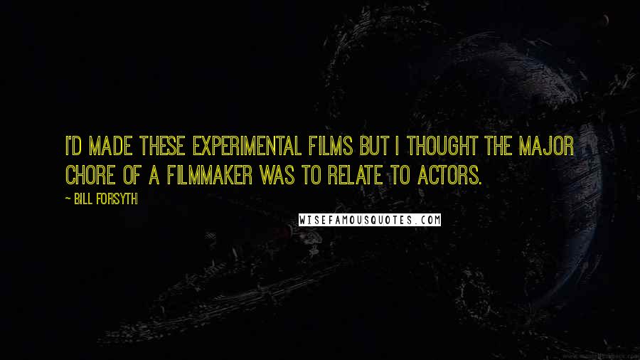 Bill Forsyth quotes: I'd made these experimental films but I thought the major chore of a filmmaker was to relate to actors. Bill Forsyth quotes: I'd made these experimental films but I thought the major chore of a filmmaker was to relate to actors.