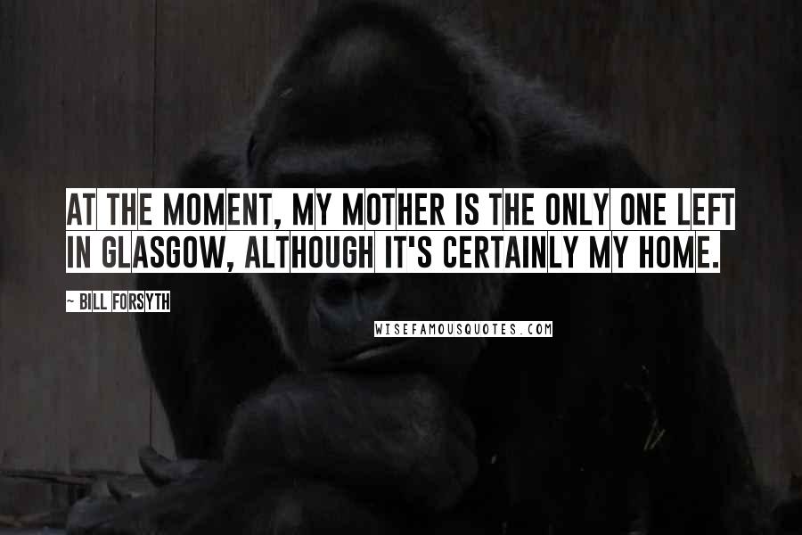 Bill Forsyth quotes: At the moment, my mother is the only one left in Glasgow, although it's certainly my home.