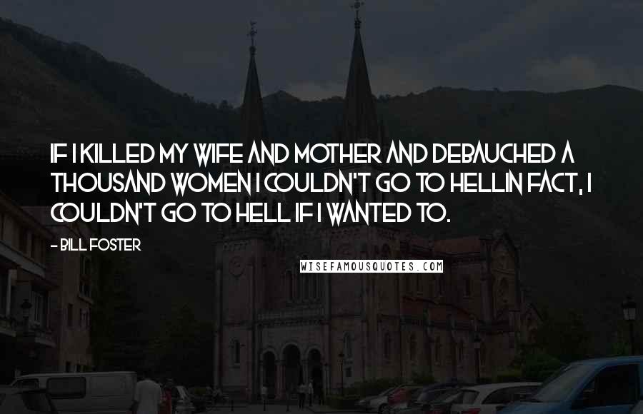 Bill Foster quotes: If I killed my wife and mother and debauched a thousand women I couldn't go to hellin fact, I couldn't go to hell if I wanted to. Bill Foster quotes: If I killed my wife and mother and debauched a thousand women I couldn't go to hellin fact, I couldn't go to hell if I wanted to.
