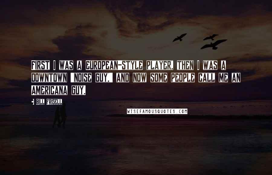 Bill Frisell quotes: First I was a European-style player, then I was a downtown 'noise guy,' and now some people call me an Americana guy.