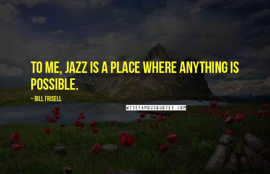 Bill Frisell quotes: To me, jazz is a place where anything is possible.