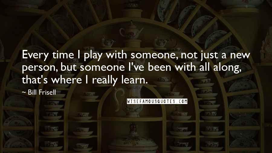 Bill Frisell quotes: Every time I play with someone, not just a new person, but someone I've been with all along, that's where I really learn.