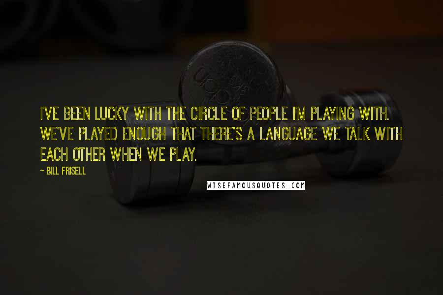 Bill Frisell quotes: I've been lucky with the circle of people I'm playing with. We've played enough that there's a language we talk with each other when we play.