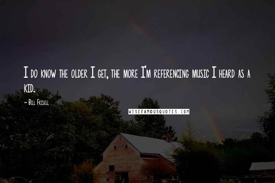 Bill Frisell quotes: I do know the older I get, the more I'm referencing music I heard as a kid.