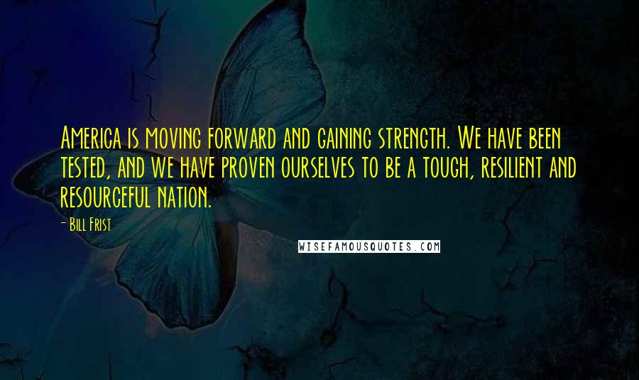 Bill Frist quotes: America is moving forward and gaining strength. We have been tested, and we have proven ourselves to be a tough, resilient and resourceful nation.