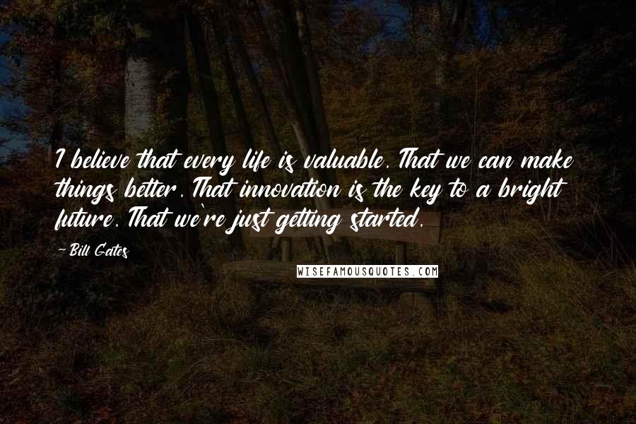 Bill Gates quotes: I believe that every life is valuable. That we can make things better. That innovation is the key to a bright future. That we're just getting started. Bill Gates quotes: I believe that every life is valuable. That we can make things better. That innovation is the key to a bright future. That we're just getting started.