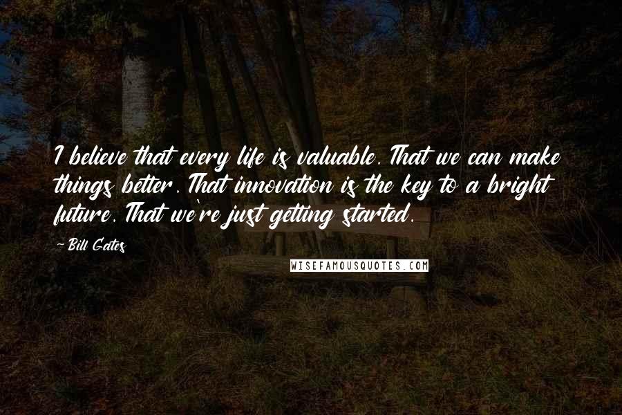 Bill Gates quotes: I believe that every life is valuable. That we can make things better. That innovation is the key to a bright future. That we're just getting started.