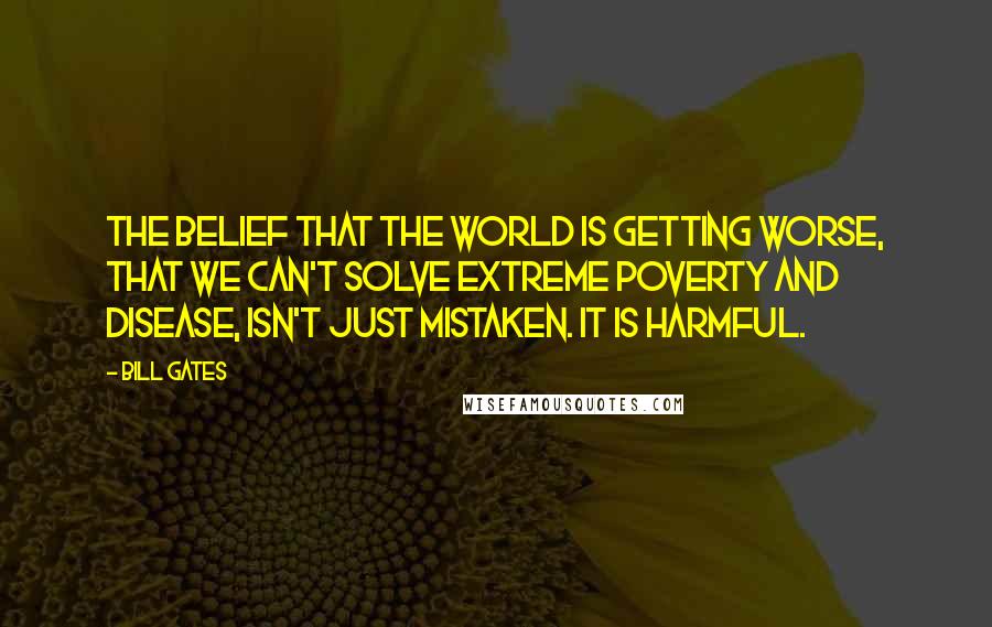 Bill Gates quotes: The belief that the world is getting worse, that we can't solve extreme poverty and disease, isn't just mistaken. It is harmful.