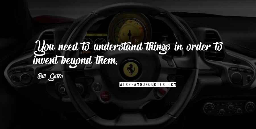 Bill Gates quotes: You need to understand things in order to invent beyond them.